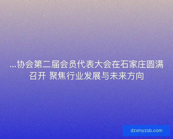 ...协会第二届会员代表大会在石家庄圆满召开 聚焦行业发展与未来方向