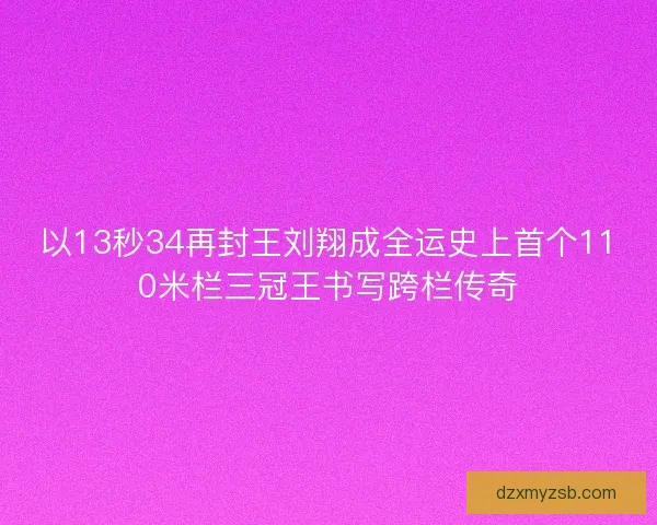 以13秒34再封王刘翔成全运史上首个110米栏三冠王书写跨栏传奇