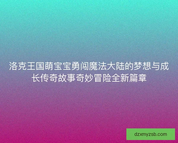 洛克王国萌宝宝勇闯魔法大陆的梦想与成长传奇故事奇妙冒险全新篇章