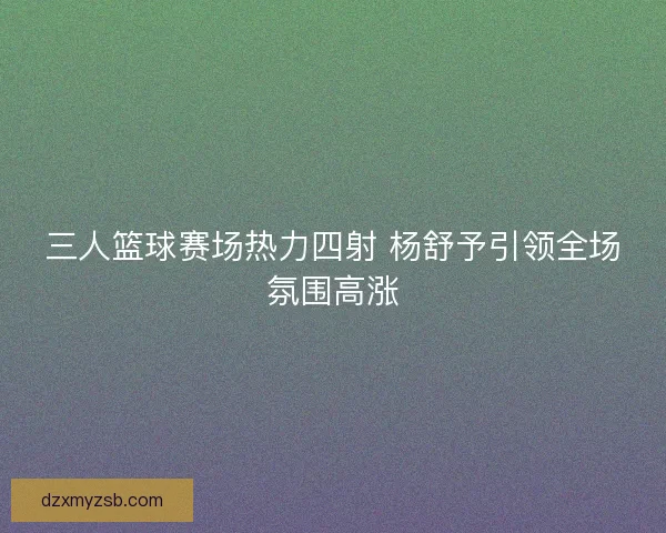 三人篮球赛场热力四射 杨舒予引领全场氛围高涨