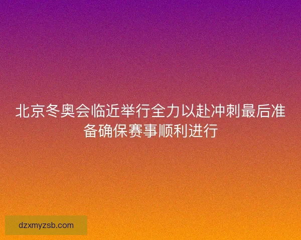 北京冬奥会临近举行全力以赴冲刺最后准备确保赛事顺利进行