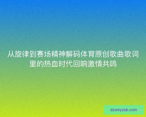 从旋律到赛场精神解码体育原创歌曲歌词里的热血时代回响激情共鸣
