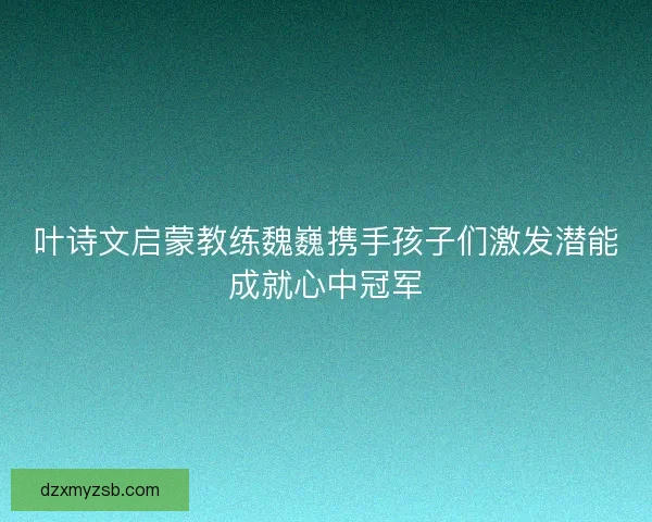 叶诗文启蒙教练魏巍携手孩子们激发潜能成就心中冠军