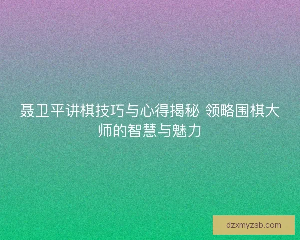 聂卫平讲棋技巧与心得揭秘 领略围棋大师的智慧与魅力