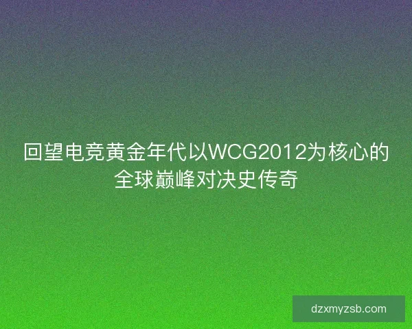 回望电竞黄金年代以WCG2012为核心的全球巅峰对决史传奇